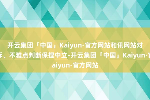 开云集团「中国」Kaiyun·官方网站和讯网站对文中申诉、不雅点判断保捏中立-开云集团「中国」Kaiyun·官方网站