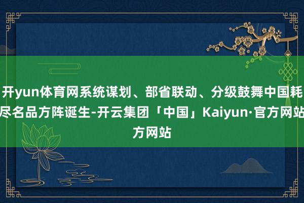 开yun体育网系统谋划、部省联动、分级鼓舞中国耗尽名品方阵诞生-开云集团「中国」Kaiyun·官方网站