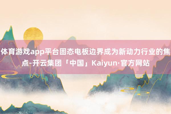 体育游戏app平台固态电板边界成为新动力行业的焦点-开云集团「中国」Kaiyun·官方网站