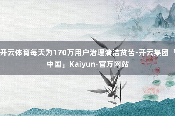 开云体育每天为170万用户治理清洁贫苦-开云集团「中国」Kaiyun·官方网站