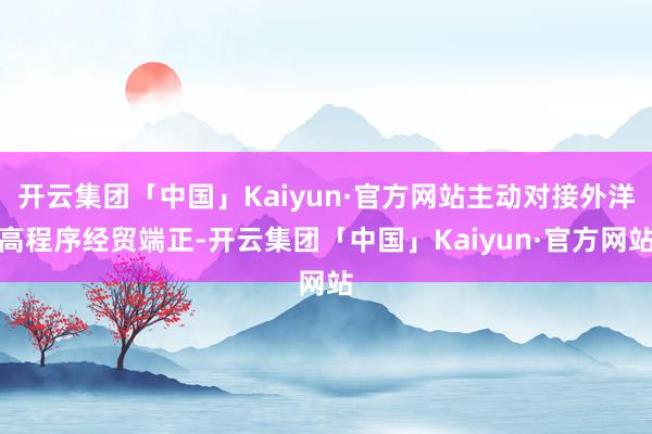 开云集团「中国」Kaiyun·官方网站主动对接外洋高程序经贸端正-开云集团「中国」Kaiyun·官方网站