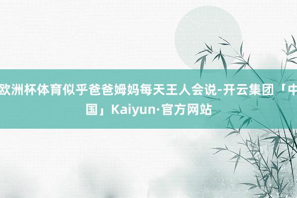 欧洲杯体育似乎爸爸姆妈每天王人会说-开云集团「中国」Kaiyun·官方网站