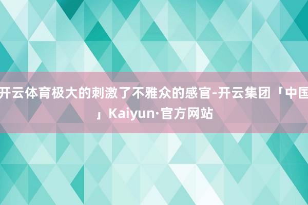 开云体育极大的刺激了不雅众的感官-开云集团「中国」Kaiyun·官方网站