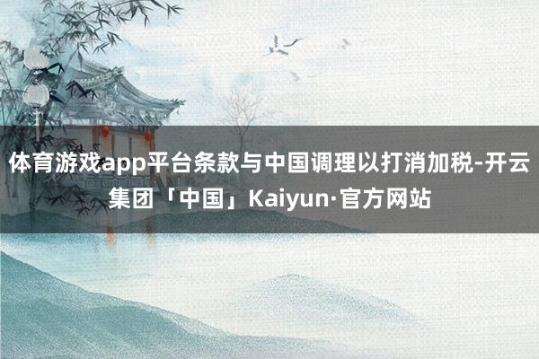 体育游戏app平台条款与中国调理以打消加税-开云集团「中国」Kaiyun·官方网站