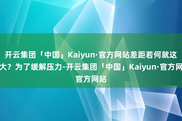 开云集团「中国」Kaiyun·官方网站差距若何就这样大？为了缓解压力-开云集团「中国」Kaiyun·官方网站