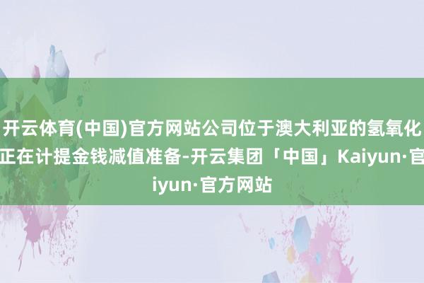 开云体育(中国)官方网站公司位于澳大利亚的氢氧化锂神色正在计提金钱减值准备-开云集团「中国」Kaiyun·官方网站