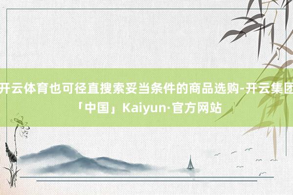 开云体育也可径直搜索妥当条件的商品选购-开云集团「中国」Kaiyun·官方网站