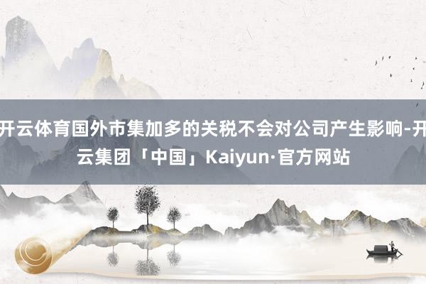 开云体育国外市集加多的关税不会对公司产生影响-开云集团「中国」Kaiyun·官方网站